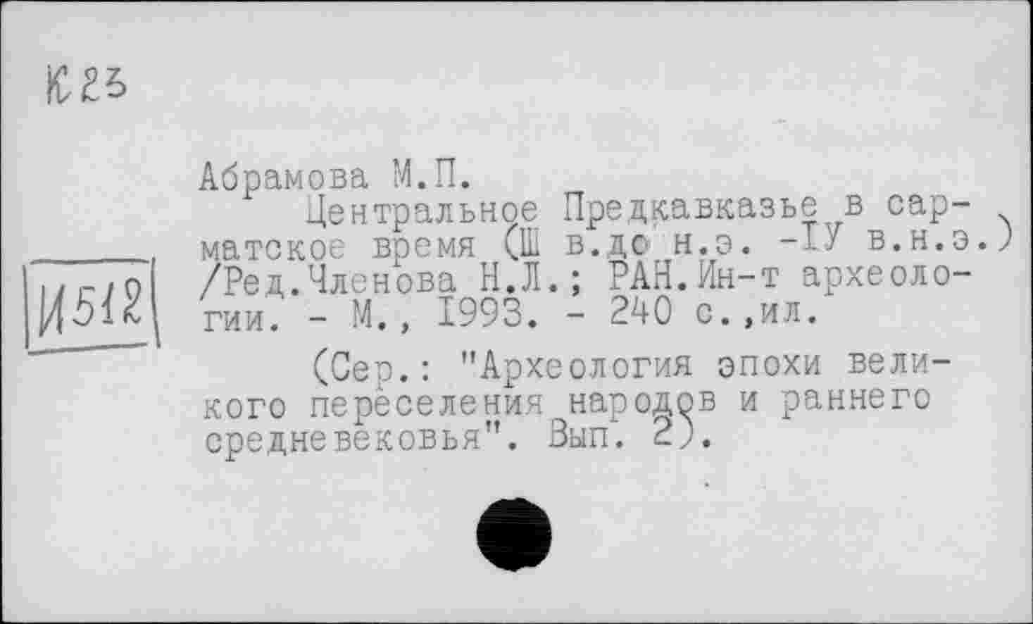 ﻿Ю25

Абрамова М.П.
Центральное Предкавказье в сарматское время (Ш в.до н.э. в.н.э. /Ред.Членова Н.Л.; РАН.Ин-т археологии. - М., 1993. - 240 с.,ил.
(Сер.: "Археология эпохи великого переселения народов и раннего средневековья". Зып. 2j.